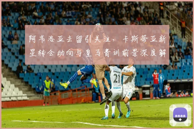 阿韦洛亚去留引关注，卡斯蒂亚新星转会动向与皇马青训前景深度解析