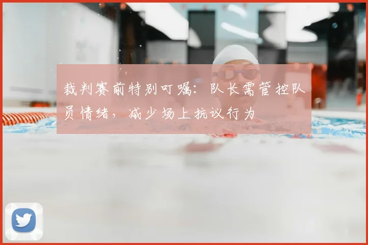 裁判赛前特别叮嘱：队长需管控队员情绪，减少场上抗议行为