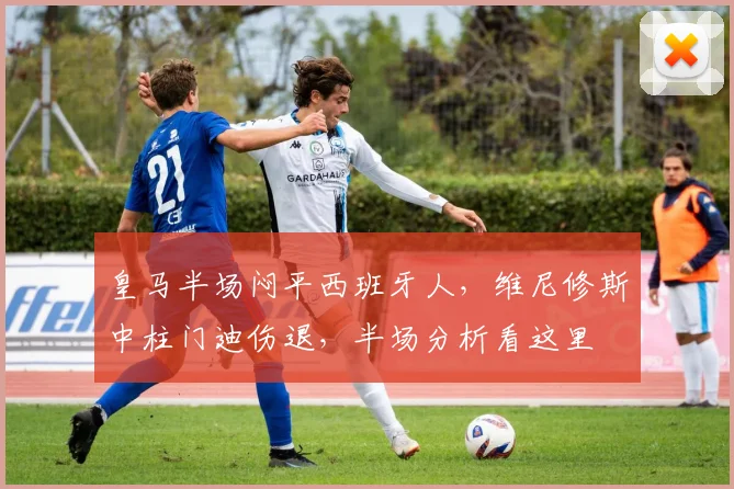 皇马半场闷平西班牙人,维尼修斯中柱门迪伤退,半场分析看这里