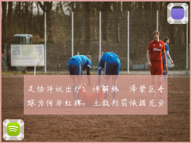 足协评议出炉：详解韩镕泽禁区手球为何非红牌，主裁判罚依据充分